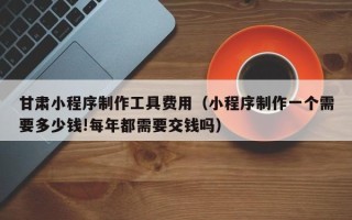 阳泉甘肃小程序制作工具费用（小程序制作一个需要多少钱!每年都需要交钱吗）