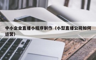 阳泉中小企业直播小程序制作（小型直播公司如何运营）