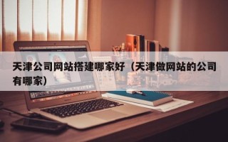 阳泉天津公司网站搭建哪家好（天津做网站的公司有哪家）