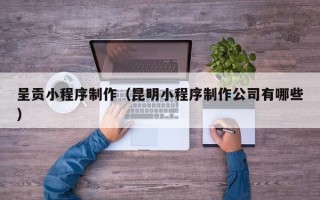 阳泉呈贡小程序制作（昆明小程序制作公司有哪些）