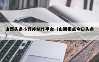 阳泉山西头条小程序制作平台（山西视点今日头条）